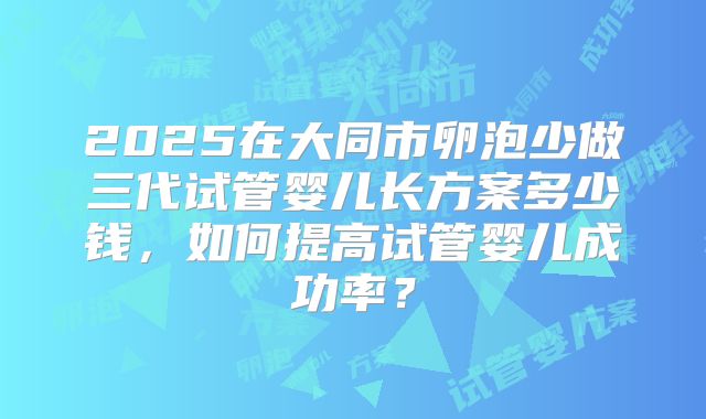 2025在大同市卵泡少做三代试管婴儿长方案多少钱，如何提高试管婴儿成功率？