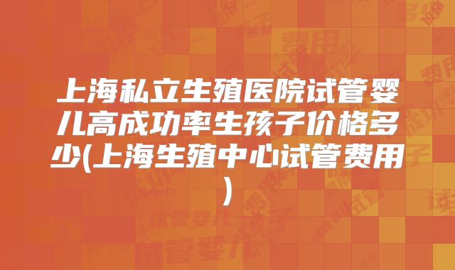 上海私立生殖医院试管婴儿高成功率生孩子价格多少(上海生殖中心试管费用)