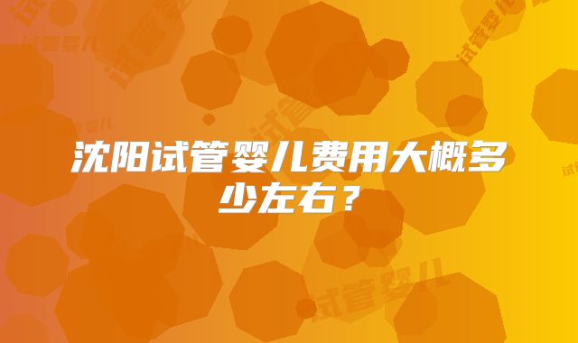 沈阳试管婴儿费用大概多少左右?