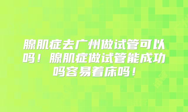 腺肌症去广州做试管可以吗！腺肌症做试管能成功吗容易着床吗！