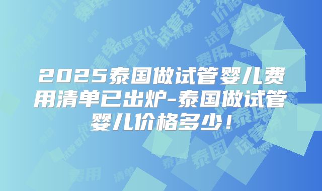 2025泰国做试管婴儿费用清单已出炉-泰国做试管婴儿价格多少！
