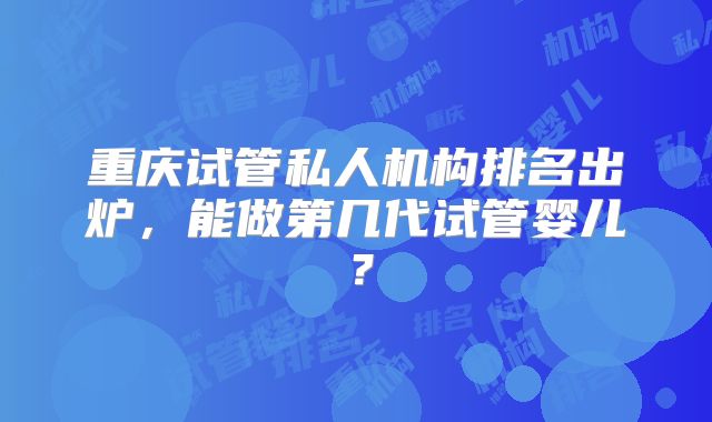 重庆试管私人机构排名出炉，能做第几代试管婴儿？