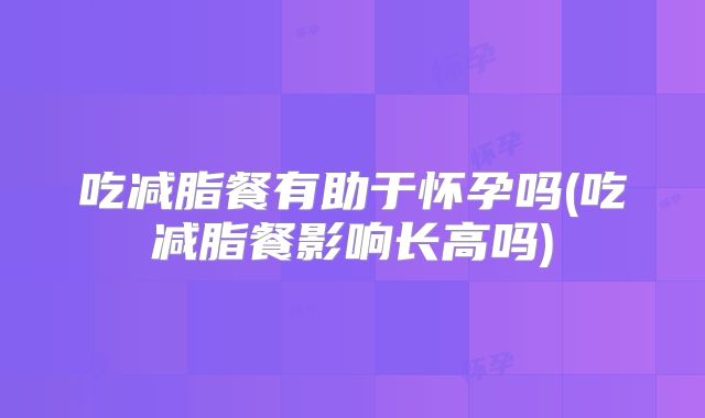 吃减脂餐有助于怀孕吗(吃减脂餐影响长高吗)