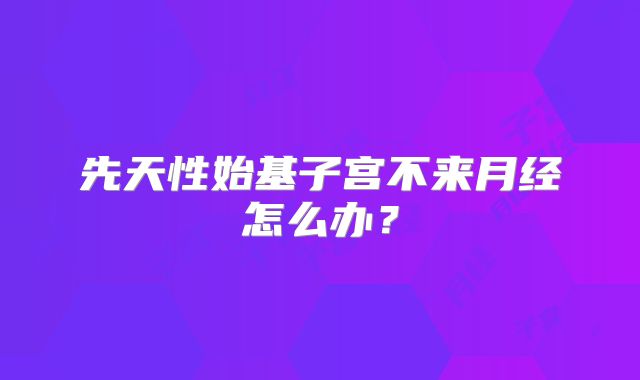先天性始基子宫不来月经怎么办？