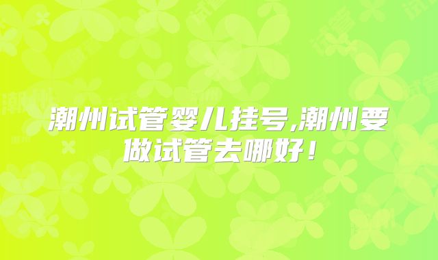 潮州试管婴儿挂号,潮州要做试管去哪好！