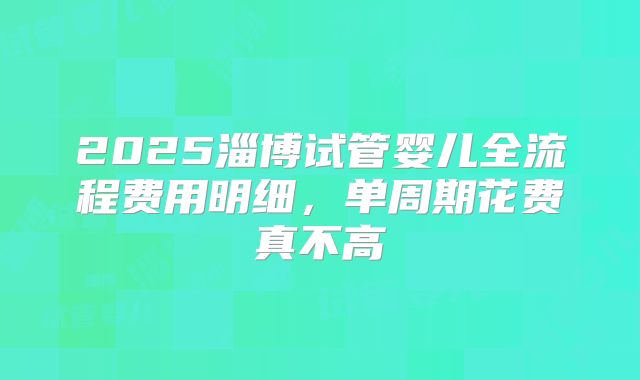 2025淄博试管婴儿全流程费用明细，单周期花费真不高