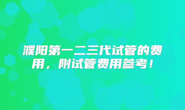 濮阳第一二三代试管的费用，附试管费用参考！