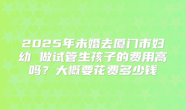2025年未婚去厦门市妇幼 做试管生孩子的费用高吗?大概要花费多少钱