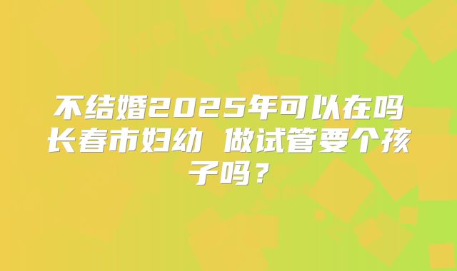 不结婚2025年可以在吗长春市妇幼 做试管要个孩子吗?