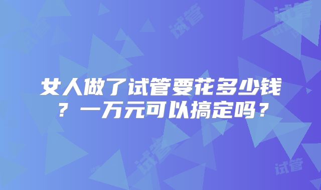 女人做了试管要花多少钱？一万元可以搞定吗？