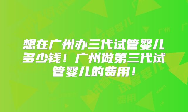 想在广州办三代试管婴儿多少钱！广州做第三代试管婴儿的费用！