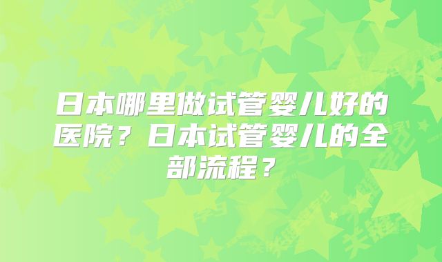 日本哪里做试管婴儿好的医院？日本试管婴儿的全部流程？