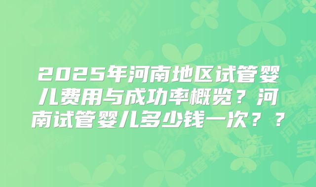2025年河南地区试管婴儿费用与成功率概览?河南试管婴儿多少钱一次??