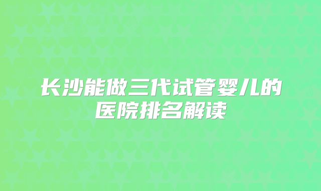 长沙能做三代试管婴儿的医院排名解读