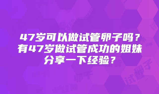 47岁可以做试管卵子吗?有47岁做试管成功的姐妹分享一下经验?