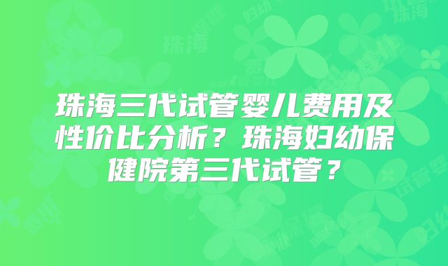 珠海三代试管婴儿费用及性价比分析？珠海妇幼保健院第三代试管？