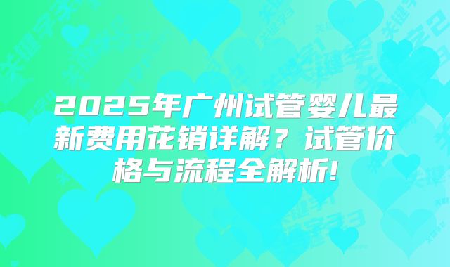 2025年广州试管婴儿最新费用花销详解？试管价格与流程全解析!