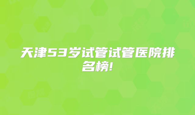 天津53岁试管试管医院排名榜!