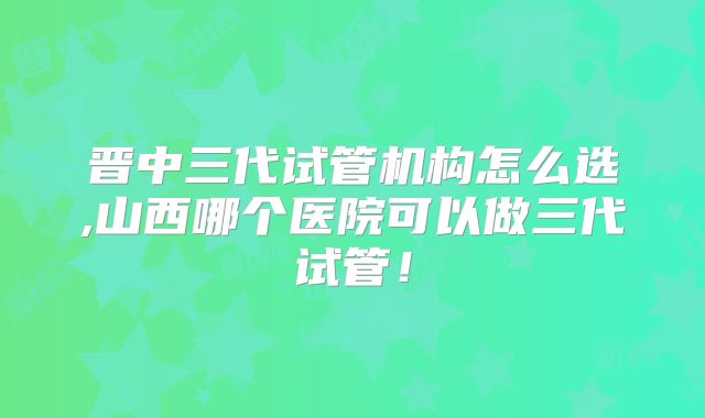 晋中三代试管机构怎么选,山西哪个医院可以做三代试管！