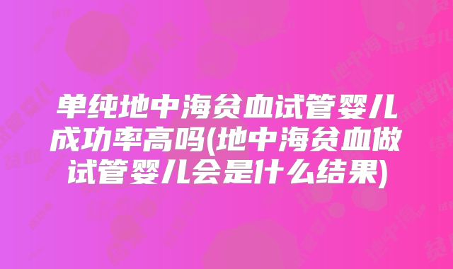 单纯地中海贫血试管婴儿成功率高吗(地中海贫血做试管婴儿会是什么结果)