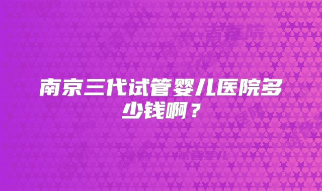南京三代试管婴儿医院多少钱啊?