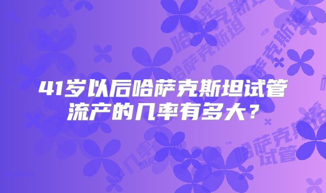 41岁以后哈萨克斯坦试管流产的几率有多大？