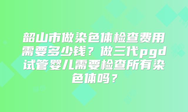 韶山市做染色体检查费用需要多少钱?做三代pgd试管婴儿需要检查所有染色体吗?