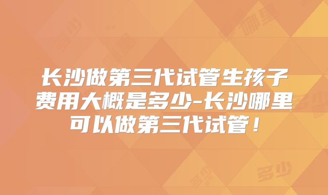 长沙做第三代试管生孩子费用大概是多少-长沙哪里可以做第三代试管！