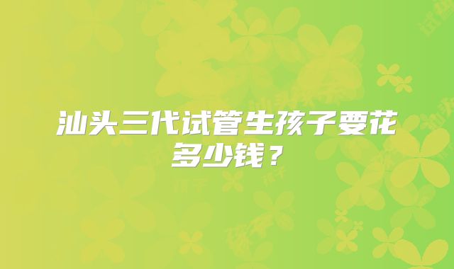 汕头三代试管生孩子要花多少钱？