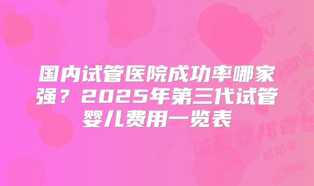 国内试管医院成功率哪家强？2025年第三代试管婴儿费用一览表