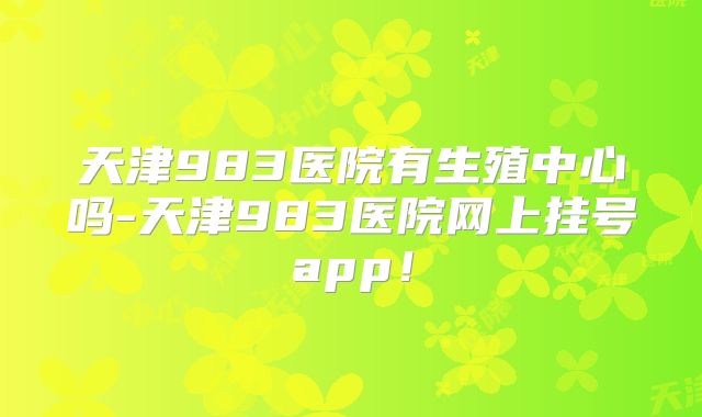天津983医院有生殖中心吗-天津983医院网上挂号app！