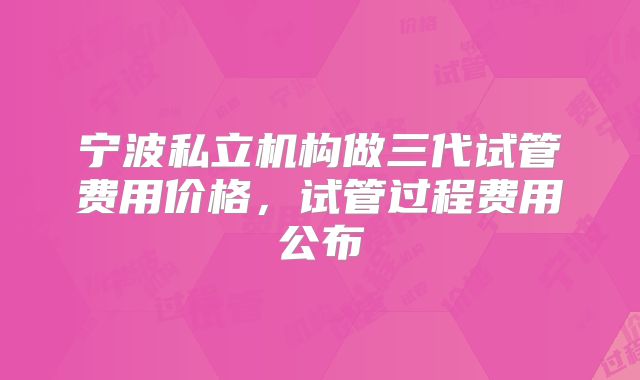 宁波私立机构做三代试管费用价格，试管过程费用公布