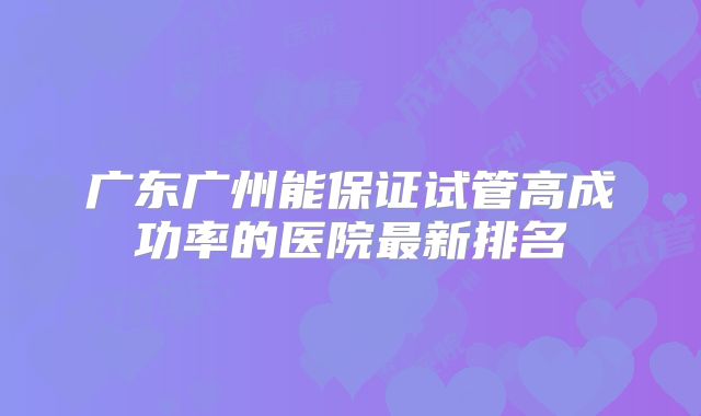 广东广州能保证试管高成功率的医院最新排名