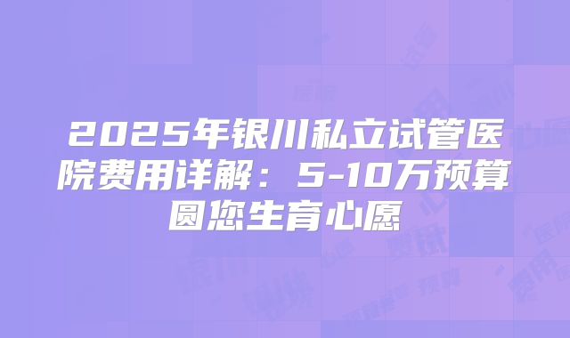 2025年银川私立试管医院费用详解：5-10万预算圆您生育心愿