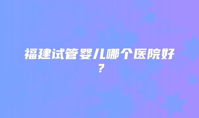 福建试管婴儿哪个医院好？