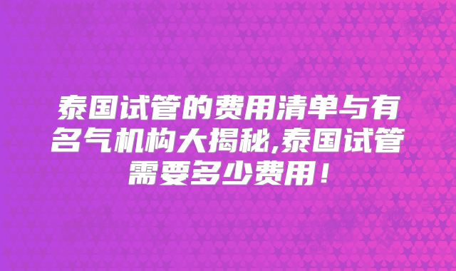 泰国试管的费用清单与有名气机构大揭秘,泰国试管需要多少费用！