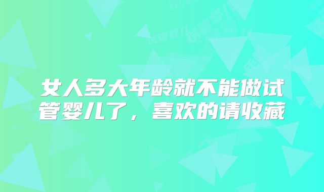 女人多大年龄就不能做试管婴儿了，喜欢的请收藏