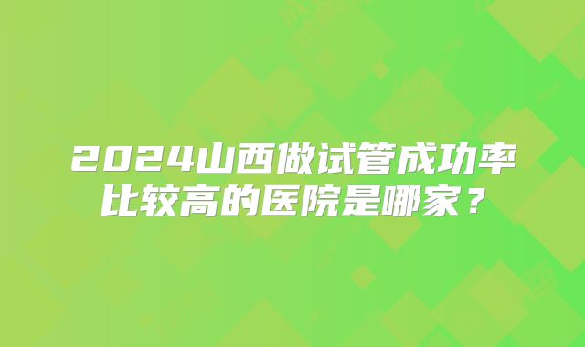 2024山西做试管成功率比较高的医院是哪家?