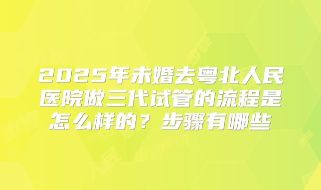 2025年未婚去粤北人民医院做三代试管的流程是怎么样的?步骤有哪些
