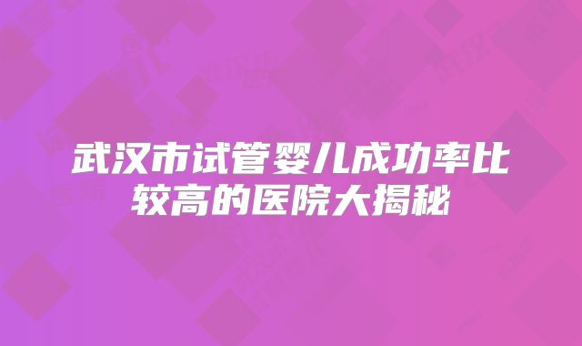 武汉市试管婴儿成功率比较高的医院大揭秘