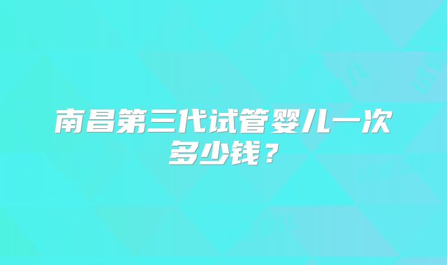 南昌第三代试管婴儿一次多少钱?