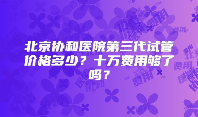 北京协和医院第三代试管价格多少？十万费用够了吗？