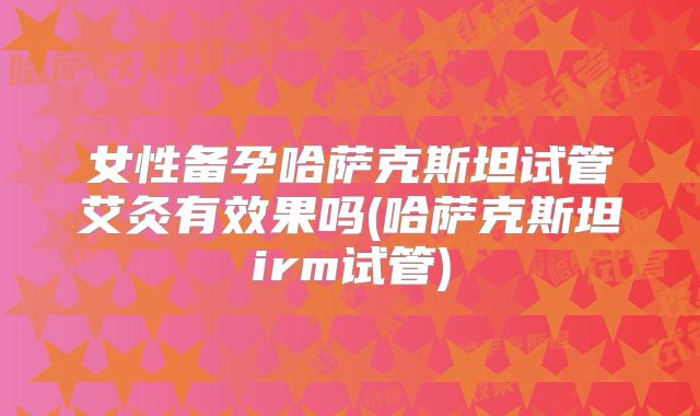 女性备孕哈萨克斯坦试管艾灸有效果吗(哈萨克斯坦irm试管)