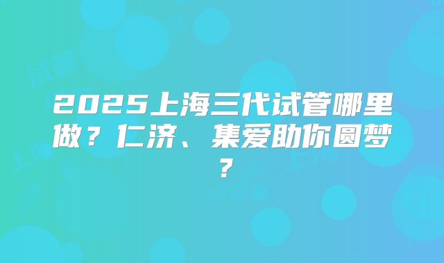 2025上海三代试管哪里做？仁济、集爱助你圆梦？