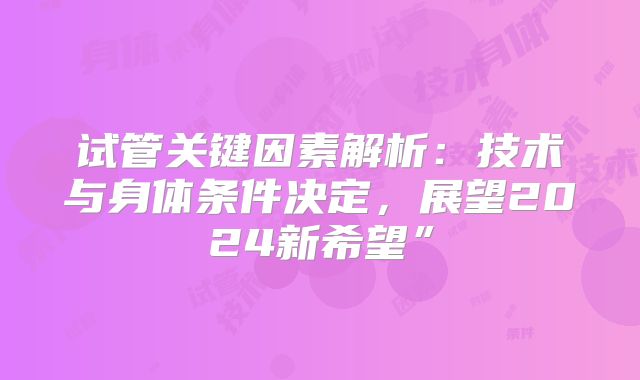 试管关键因素解析：技术与身体条件决定，展望2024新希望”