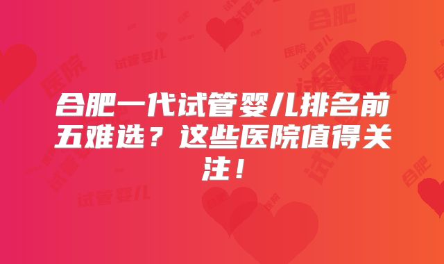 合肥一代试管婴儿排名前五难选？这些医院值得关注！