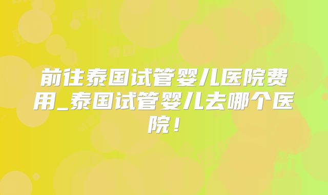 前往泰国试管婴儿医院费用_泰国试管婴儿去哪个医院！