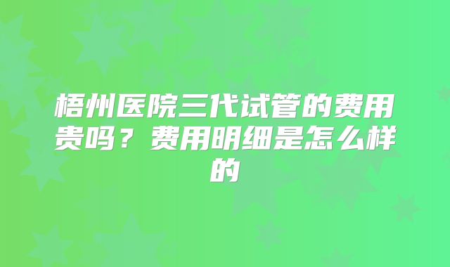 梧州医院三代试管的费用贵吗？费用明细是怎么样的