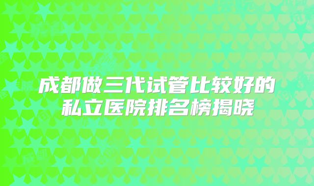 成都做三代试管比较好的私立医院排名榜揭晓