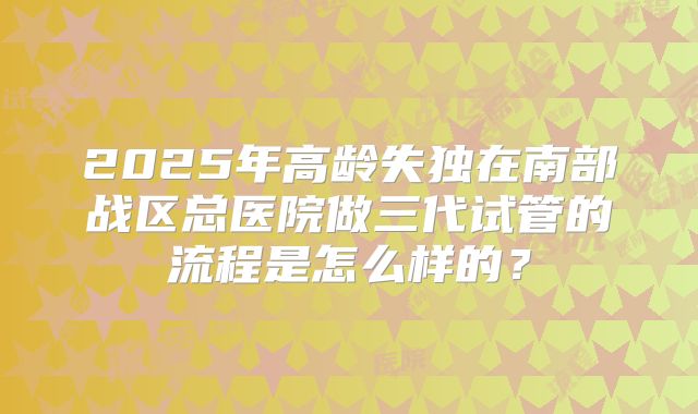 2025年高龄失独在南部战区总医院做三代试管的流程是怎么样的?